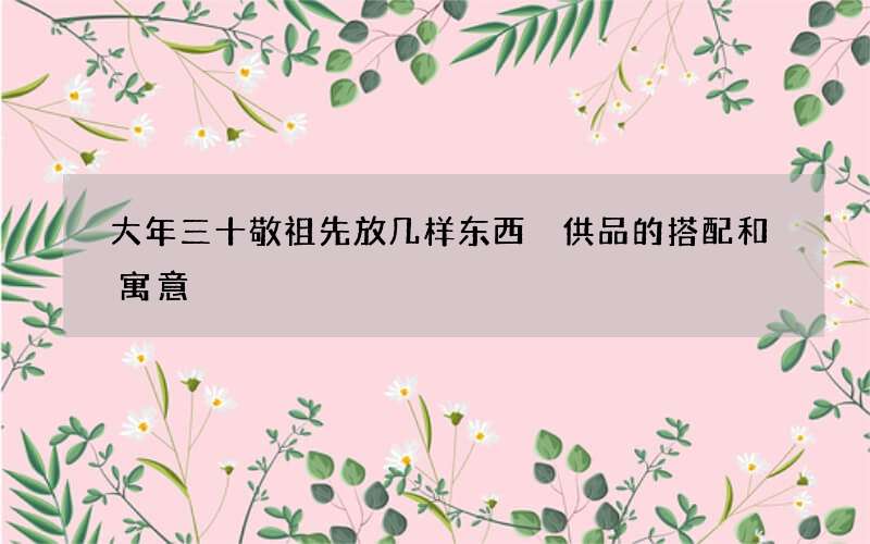 大年三十敬祖先放几样东西 供品的搭配和寓意